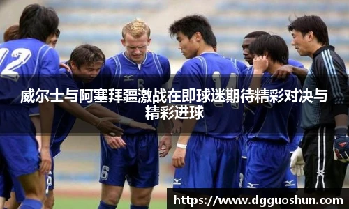 威尔士与阿塞拜疆激战在即球迷期待精彩对决与精彩进球